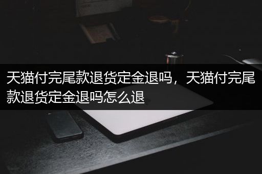 天猫付完尾款退货定金退吗，天猫付完尾款退货定金退吗怎么退